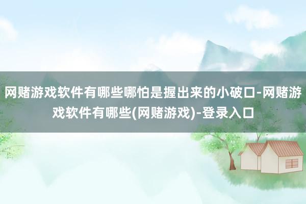网赌游戏软件有哪些哪怕是握出来的小破口-网赌游戏软件有哪些(网赌游戏)-登录入口
