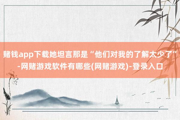 赌钱app下载她坦言那是“他们对我的了解太少了”-网赌游戏软件有哪些(网赌游戏)-登录入口