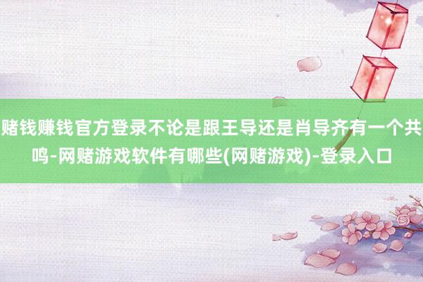赌钱赚钱官方登录不论是跟王导还是肖导齐有一个共鸣-网赌游戏软件有哪些(网赌游戏)-登录入口