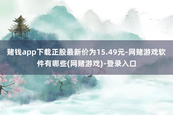 赌钱app下载正股最新价为15.49元-网赌游戏软件有哪些(网赌游戏)-登录入口