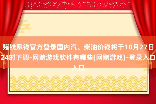 赌钱赚钱官方登录国内汽、柴油价钱将于10月27日24时下调-网赌游戏软件有哪些(网赌游戏)-登录入口