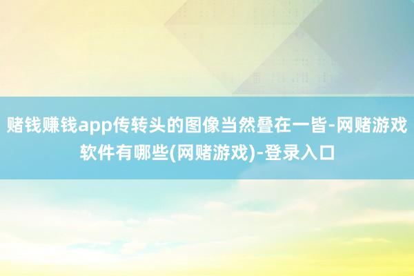 赌钱赚钱app传转头的图像当然叠在一皆-网赌游戏软件有哪些(网赌游戏)-登录入口