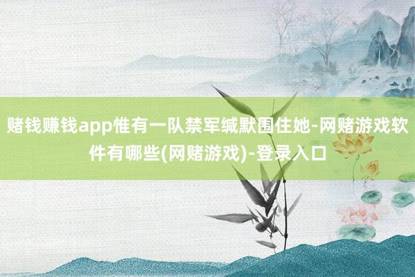 赌钱赚钱app惟有一队禁军缄默围住她-网赌游戏软件有哪些(网赌游戏)-登录入口