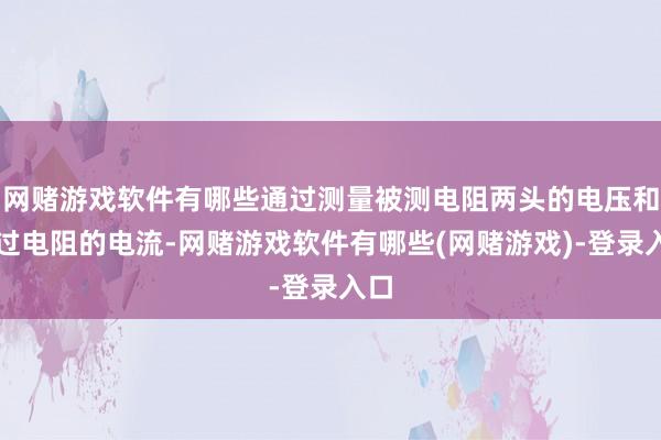 网赌游戏软件有哪些通过测量被测电阻两头的电压和流过电阻的电流-网赌游戏软件有哪些(网赌游戏)-登录入口