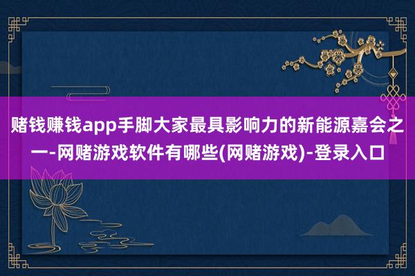赌钱赚钱app手脚大家最具影响力的新能源嘉会之一-网赌游戏软件有哪些(网赌游戏)-登录入口