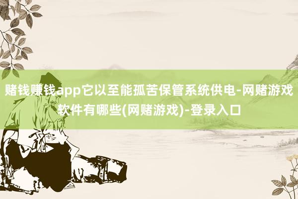 赌钱赚钱app它以至能孤苦保管系统供电-网赌游戏软件有哪些(网赌游戏)-登录入口