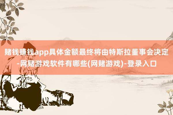 赌钱赚钱app具体金额最终将由特斯拉董事会决定-网赌游戏软件有哪些(网赌游戏)-登录入口