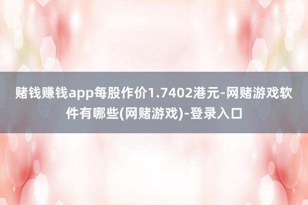 赌钱赚钱app每股作价1.7402港元-网赌游戏软件有哪些(网赌游戏)-登录入口