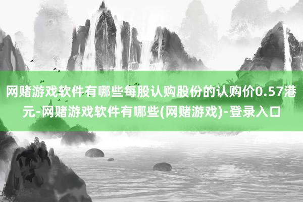 网赌游戏软件有哪些每股认购股份的认购价0.57港元-网赌游戏软件有哪些(网赌游戏)-登录入口