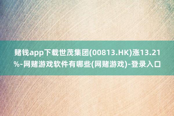 赌钱app下载世茂集团(00813.HK)涨13.21%-网赌游戏软件有哪些(网赌游戏)-登录入口