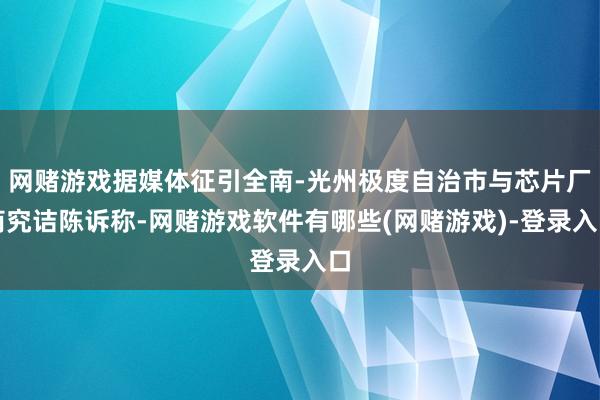 网赌游戏据媒体征引全南-光州极度自治市与芯片厂商究诘陈诉称-网赌游戏软件有哪些(网赌游戏)-登录入口