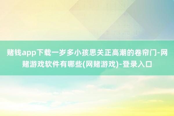 赌钱app下载一岁多小孩思关正高潮的卷帘门-网赌游戏软件有哪些(网赌游戏)-登录入口