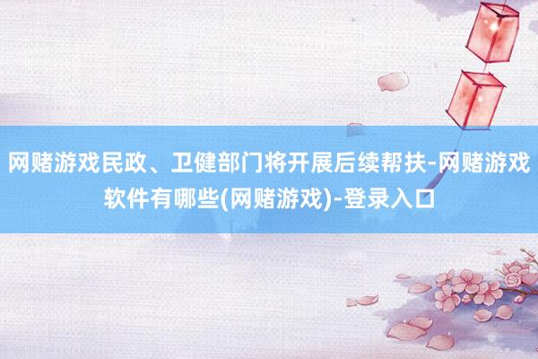 网赌游戏民政、卫健部门将开展后续帮扶-网赌游戏软件有哪些(网赌游戏)-登录入口