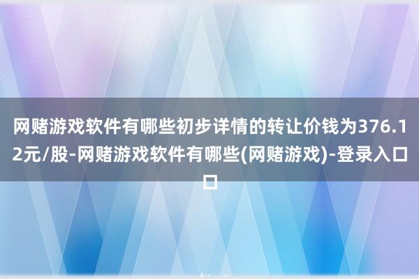 网赌游戏软件有哪些初步详情的转让价钱为376.12元/股-网赌游戏软件有哪些(网赌游戏)-登录入口
