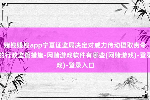 赌钱赚钱app宁夏证监局决定对威力传动摄取责令改正的行政监管措施-网赌游戏软件有哪些(网赌游戏)-登录入口