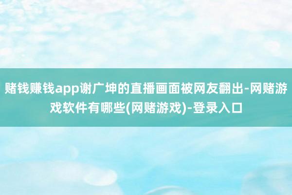赌钱赚钱app谢广坤的直播画面被网友翻出-网赌游戏软件有哪些(网赌游戏)-登录入口