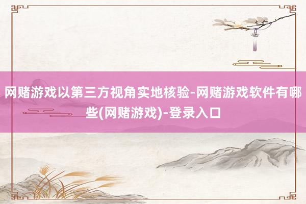 网赌游戏以第三方视角实地核验-网赌游戏软件有哪些(网赌游戏)-登录入口