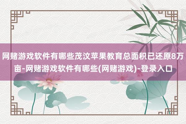 网赌游戏软件有哪些茂汶苹果教育总面积已还原8万亩-网赌游戏软件有哪些(网赌游戏)-登录入口