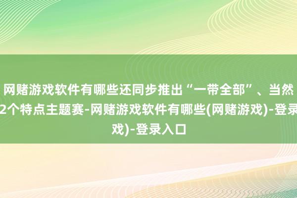 网赌游戏软件有哪些还同步推出“一带全部”、当然资源2个特点主题赛-网赌游戏软件有哪些(网赌游戏)-登录入口