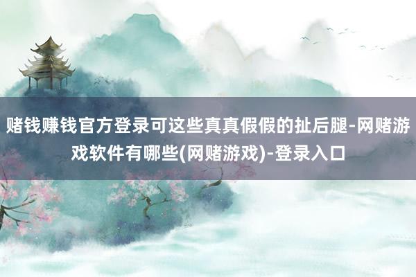 赌钱赚钱官方登录可这些真真假假的扯后腿-网赌游戏软件有哪些(网赌游戏)-登录入口