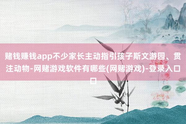 赌钱赚钱app不少家长主动指引孩子斯文游园、贯注动物-网赌游戏软件有哪些(网赌游戏)-登录入口