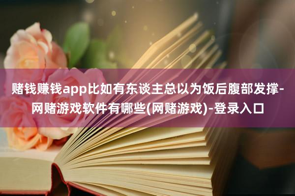 赌钱赚钱app比如有东谈主总以为饭后腹部发撑-网赌游戏软件有哪些(网赌游戏)-登录入口
