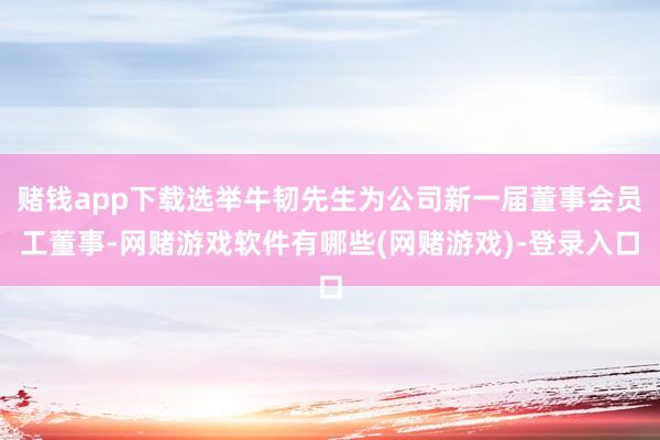 赌钱app下载选举牛韧先生为公司新一届董事会员工董事-网赌游戏软件有哪些(网赌游戏)-登录入口