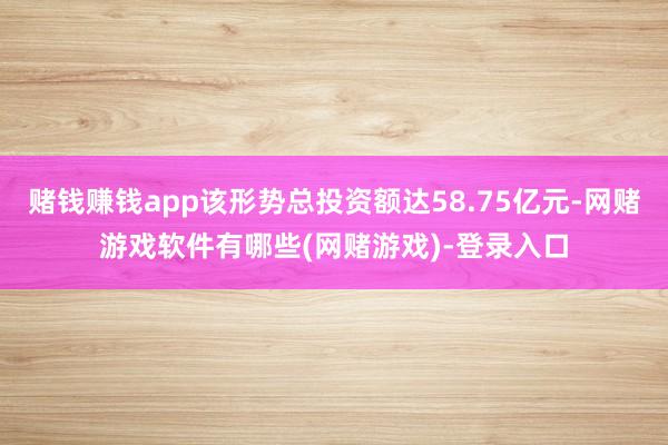 赌钱赚钱app该形势总投资额达58.75亿元-网赌游戏软件有哪些(网赌游戏)-登录入口