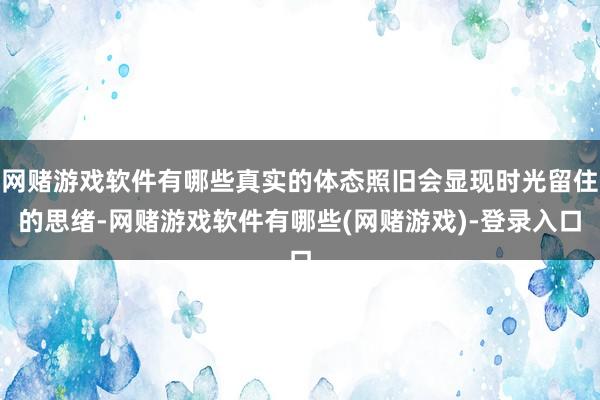 网赌游戏软件有哪些真实的体态照旧会显现时光留住的思绪-网赌游戏软件有哪些(网赌游戏)-登录入口
