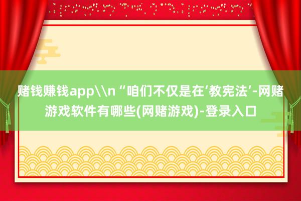 赌钱赚钱app\n“咱们不仅是在‘教宪法’-网赌游戏软件有哪些(网赌游戏)-登录入口