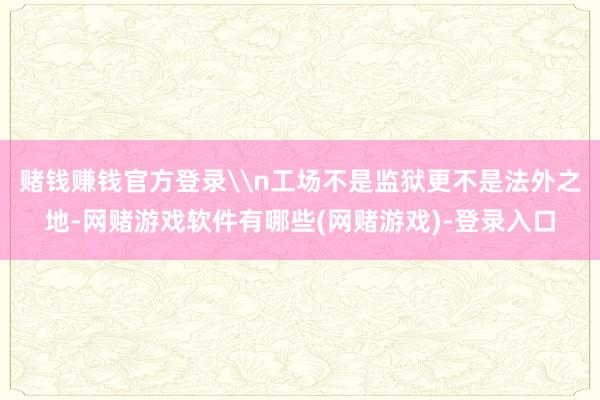 赌钱赚钱官方登录\n工场不是监狱更不是法外之地-网赌游戏软件有哪些(网赌游戏)-登录入口