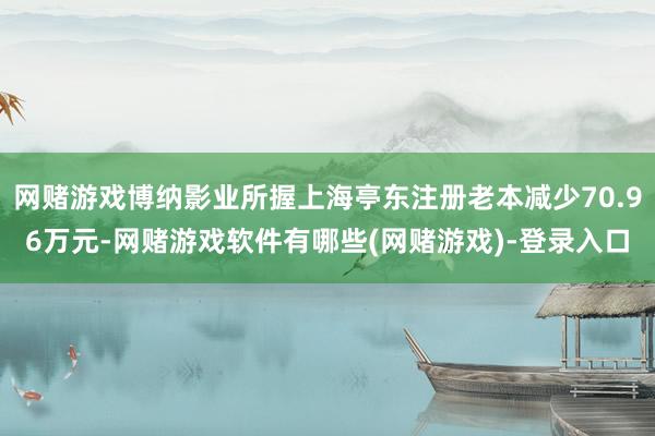 网赌游戏博纳影业所握上海亭东注册老本减少70.96万元-网赌游戏软件有哪些(网赌游戏)-登录入口