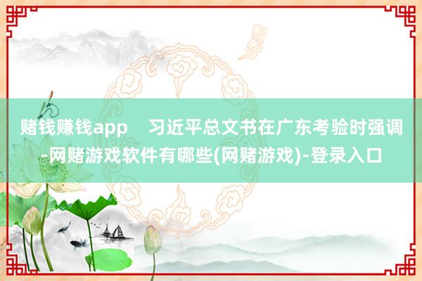 赌钱赚钱app    习近平总文书在广东考验时强调-网赌游戏软件有哪些(网赌游戏)-登录入口