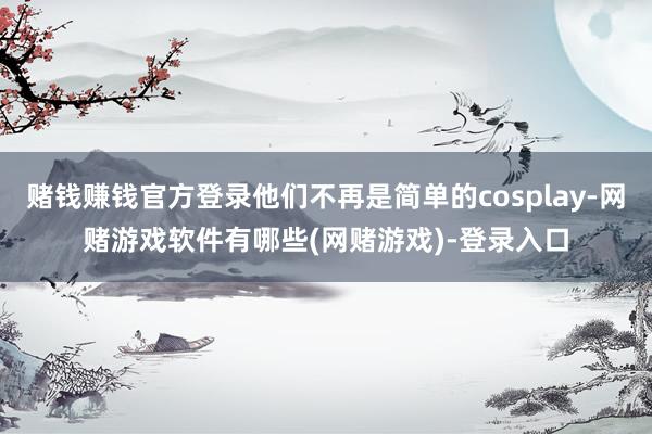 赌钱赚钱官方登录他们不再是简单的cosplay-网赌游戏软件有哪些(网赌游戏)-登录入口