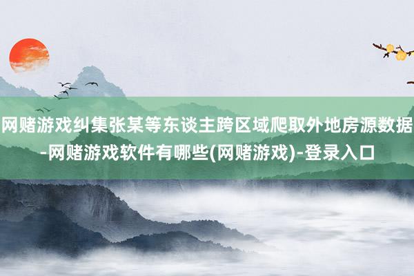 网赌游戏纠集张某等东谈主跨区域爬取外地房源数据-网赌游戏软件有哪些(网赌游戏)-登录入口