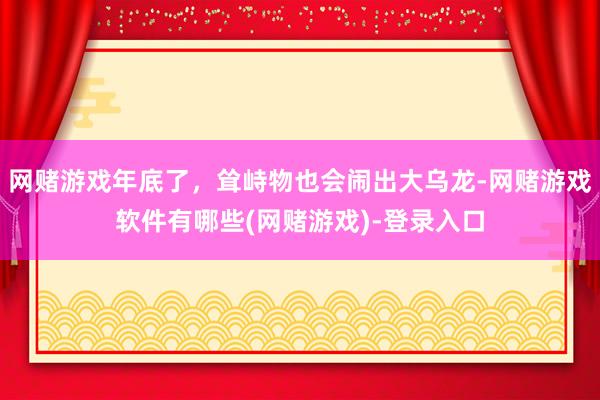 网赌游戏年底了,耸峙物也会闹出大乌龙-网赌游戏软件有哪些(网赌游戏)-登录入口