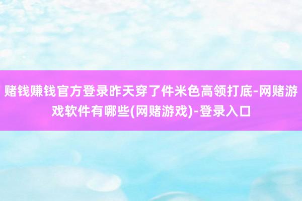 赌钱赚钱官方登录昨天穿了件米色高领打底-网赌游戏软件有哪些(网赌游戏)-登录入口