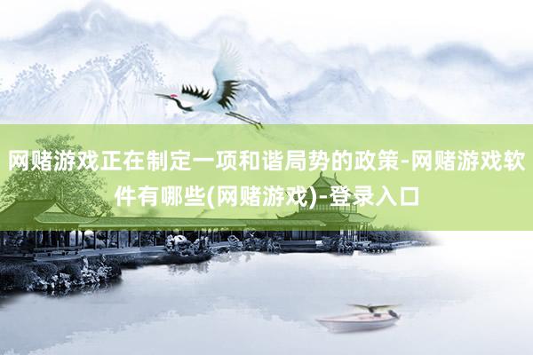 网赌游戏正在制定一项和谐局势的政策-网赌游戏软件有哪些(网赌游戏)-登录入口