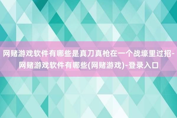 网赌游戏软件有哪些是真刀真枪在一个战壕里过招-网赌游戏软件有哪些(网赌游戏)-登录入口