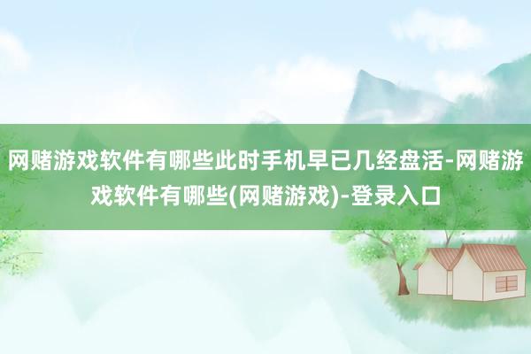 网赌游戏软件有哪些此时手机早已几经盘活-网赌游戏软件有哪些(网赌游戏)-登录入口