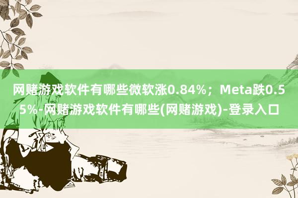 网赌游戏软件有哪些微软涨0.84%；Meta跌0.55%-网赌游戏软件有哪些(网赌游戏)-登录入口