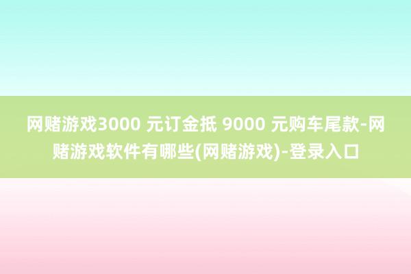 网赌游戏3000 元订金抵 9000 元购车尾款-网赌游戏软件有哪些(网赌游戏)-登录入口