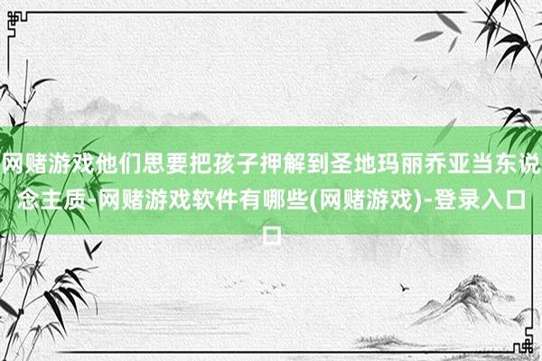 网赌游戏他们思要把孩子押解到圣地玛丽乔亚当东说念主质-网赌游戏软件有哪些(网赌游戏)-登录入口