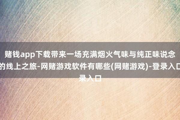 赌钱app下载带来一场充满烟火气味与纯正味说念的线上之旅-网赌游戏软件有哪些(网赌游戏)-登录入口