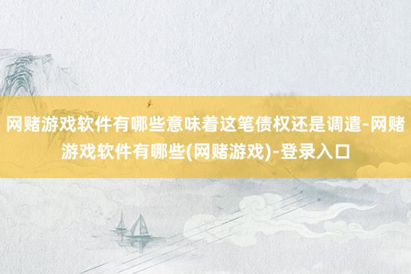 网赌游戏软件有哪些意味着这笔债权还是调遣-网赌游戏软件有哪些(网赌游戏)-登录入口
