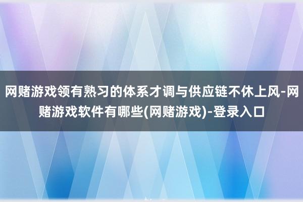 网赌游戏领有熟习的体系才调与供应链不休上风-网赌游戏软件有哪些(网赌游戏)-登录入口