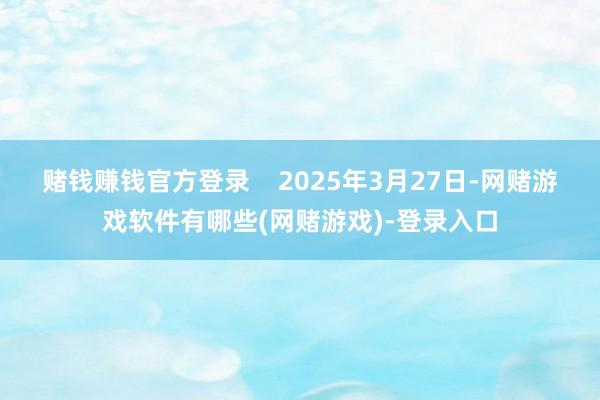 赌钱赚钱官方登录    2025年3月27日-网赌游戏软件有哪些(网赌游戏)-登录入口