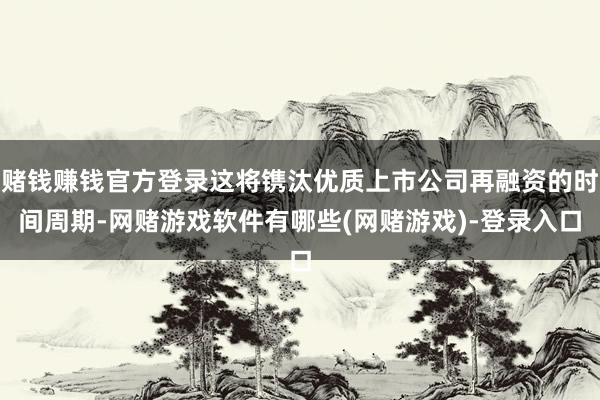 赌钱赚钱官方登录这将镌汰优质上市公司再融资的时间周期-网赌游戏软件有哪些(网赌游戏)-登录入口