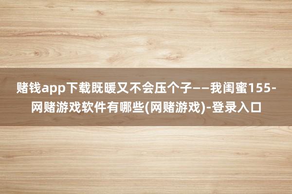 赌钱app下载既暖又不会压个子——我闺蜜155-网赌游戏软件有哪些(网赌游戏)-登录入口
