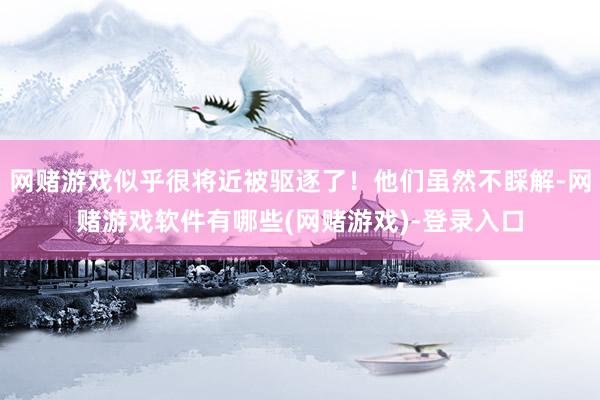 网赌游戏似乎很将近被驱逐了！他们虽然不睬解-网赌游戏软件有哪些(网赌游戏)-登录入口